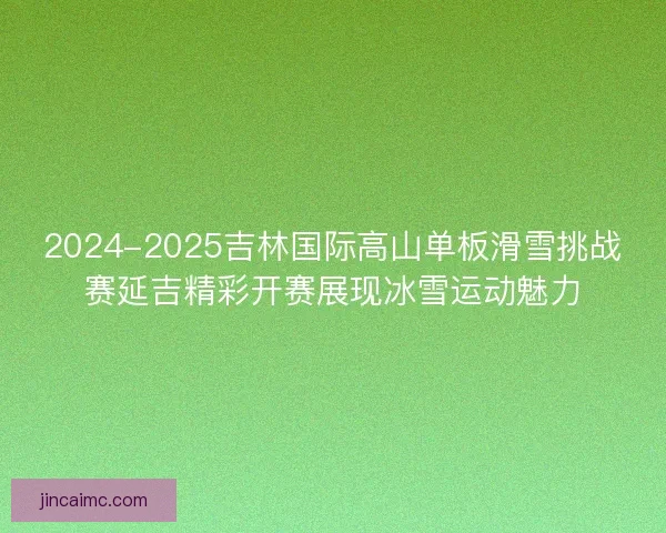 2024-2025吉林国际高山单板滑雪挑战赛延吉精彩开赛展现冰雪运动魅力