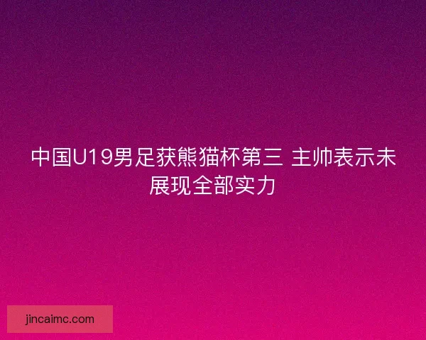 中国U19男足获熊猫杯第三 主帅表示未展现全部实力
