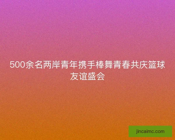 500余名两岸青年携手棒舞青春共庆篮球友谊盛会